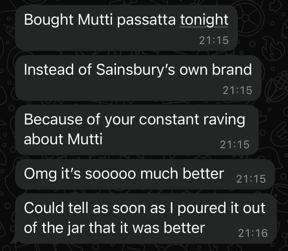 Text conversation stating: Bought Mutti passata tonight / Instead of Sainsbury’s own brand / Because of your constant raving about Mutti / Omg it’s soooo much better / Could tell as soon as I poured it out of the jar that it was better.